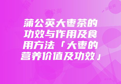 蒲公英大枣茶的功效与作用及食用方法「大枣的营养价值及功效」