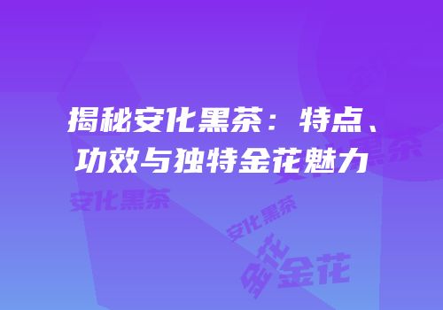 揭秘安化黑茶：特点、功效与独特金花魅力