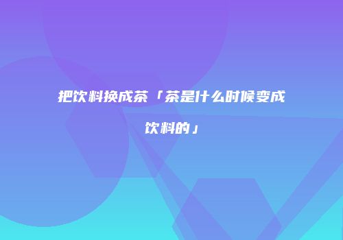 把饮料换成茶「茶是什么时候变成饮料的」
