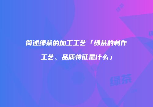 简述绿茶的加工工艺「绿茶的制作工艺、品质特征是什么」