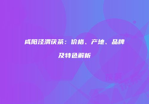 咸阳泾渭茯茶：价格、产地、品牌及特色解析