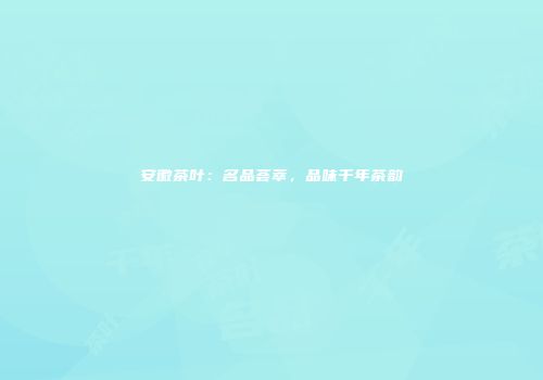安徽茶叶：名品荟萃，品味千年茶韵