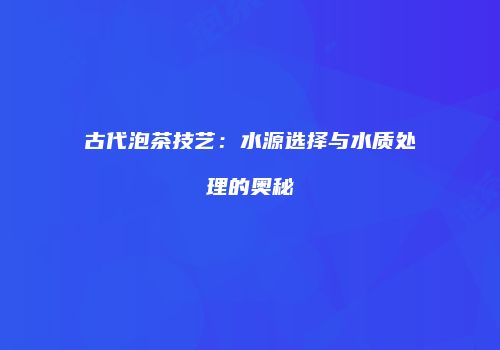 古代泡茶技艺：水源选择与水质处理的奥秘