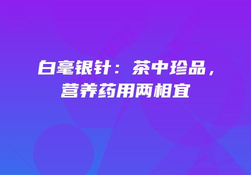 白毫银针：茶中珍品，营养药用两相宜