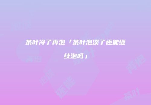 茶叶冷了再泡「茶叶泡淡了还能继续泡吗」