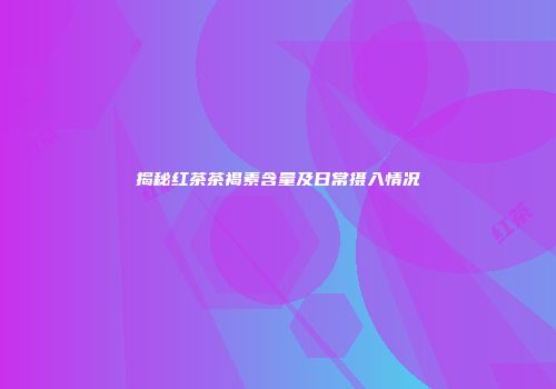 揭秘红茶茶褐素含量及日常摄入情况
