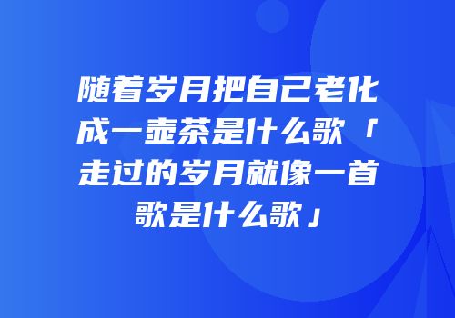 随着岁月把自己老化成一壶茶是什么歌「走过的岁月就像一首歌是什么歌」