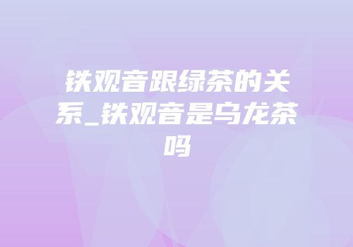 铁观音跟绿茶的关系_铁观音是乌龙茶吗