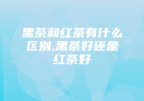 黑茶和红茶有什么区别,黑茶好还是红茶好