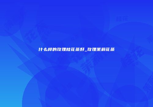 什么样的玫瑰桂花茶好_玫瑰茉莉花茶