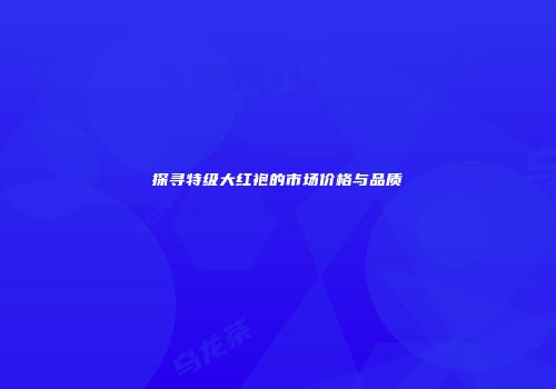 探寻特级大红袍的市场价格与品质