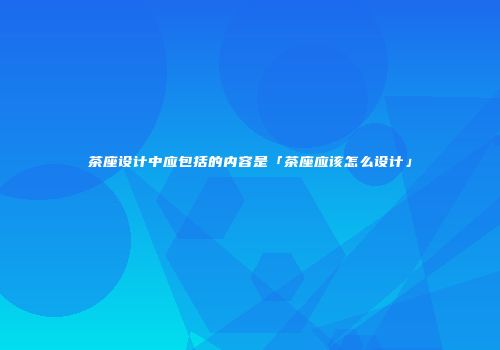 茶座设计中应包括的内容是「茶座应该怎么设计」