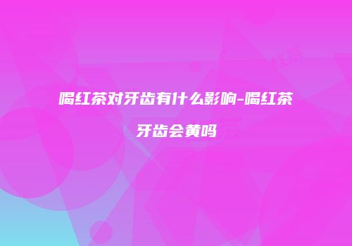 喝红茶对牙齿有什么影响-喝红茶牙齿会黄吗