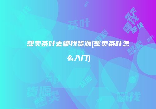 想卖茶叶去哪找货源(想卖茶叶怎么入门)