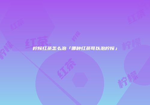 柠檬红茶怎么泡「哪种红茶可以泡柠檬」