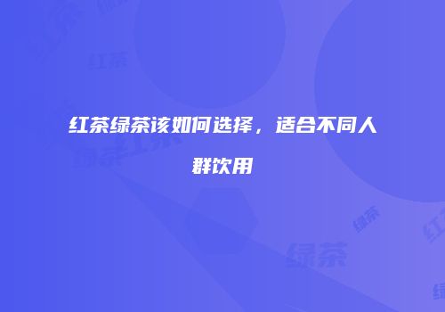 红茶绿茶该如何选择，适合不同人群饮用