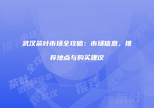 武汉茶叶市场全攻略：市场信息、推荐地点与购买建议