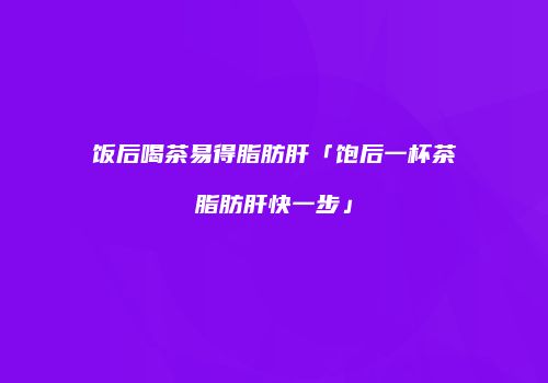 饭后喝茶易得脂肪肝「饱后一杯茶脂肪肝快一步」