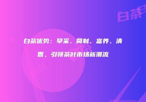 白茶优势：早采、简制、富养、清香，引领茶叶市场新潮流