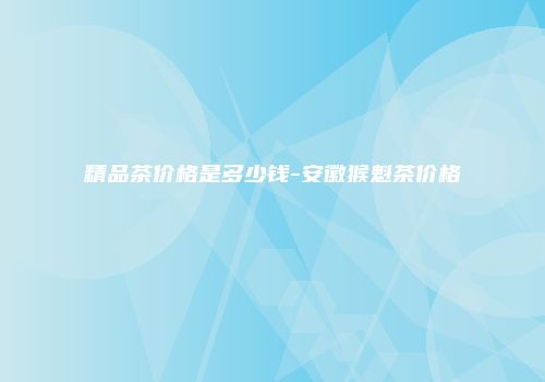 精品茶价格是多少钱-安徽猴魁茶价格