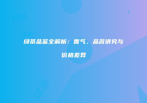 绿茶品鉴全解析：香气、品茗讲究与价格差异