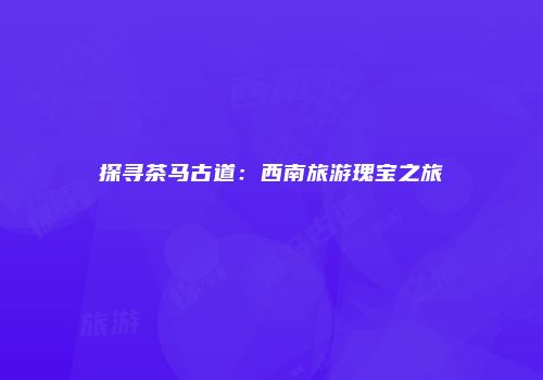 探寻茶马古道：西南旅游瑰宝之旅
