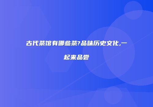 古代茶馆有哪些茶?品味历史文化,一起来品尝