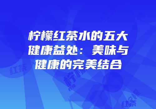 柠檬红茶水的五大健康益处：美味与健康的完美结合