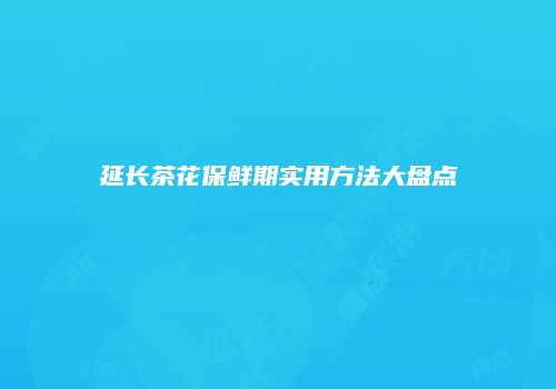 延长茶花保鲜期实用方法大盘点