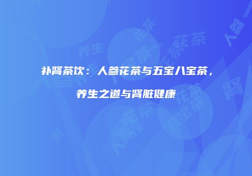 补肾茶饮：人参花茶与五宝八宝茶，养生之道与肾脏健康