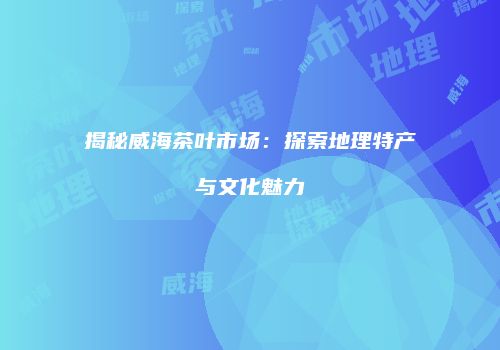 揭秘威海茶叶市场：探索地理特产与文化魅力