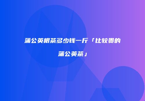 蒲公英根茶多少钱一斤「比较贵的蒲公英茶」