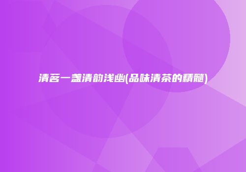 清茗一盏清韵浅幽(品味清茶的精髓)