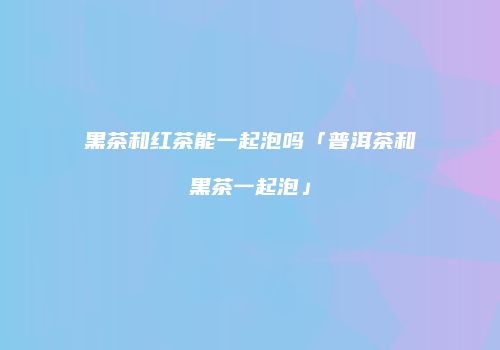黑茶和红茶能一起泡吗「普洱茶和黑茶一起泡」