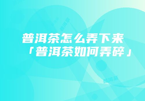 普洱茶怎么弄下来「普洱茶如何弄碎」
