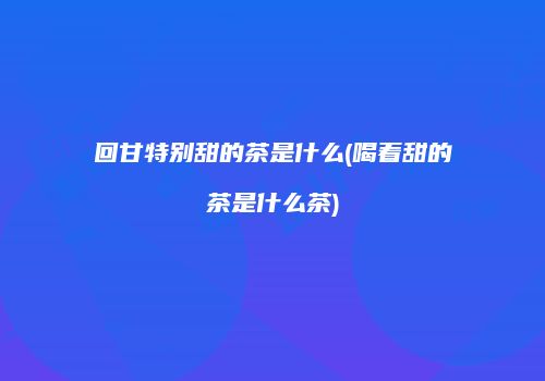 回甘特别甜的茶是什么(喝着甜的茶是什么茶)