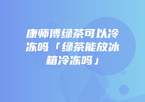 康师傅绿茶可以冷冻吗「绿茶能放冰箱冷冻吗」