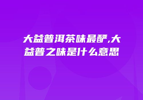 大益普洱茶味最酽,大益普之味是什么意思