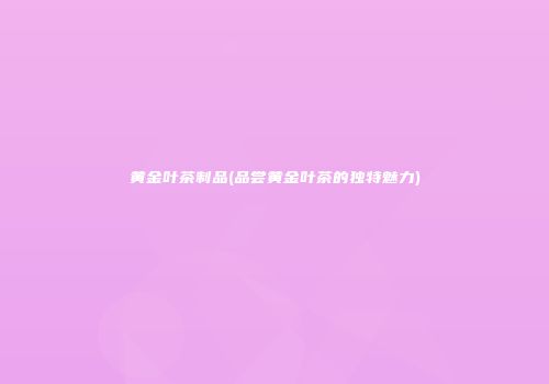 黄金叶茶制品(品尝黄金叶茶的独特魅力)