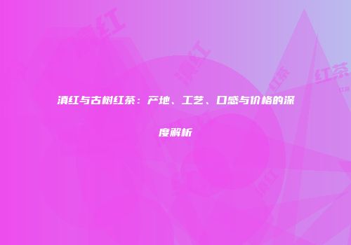滇红与古树红茶：产地、工艺、口感与价格的深度解析