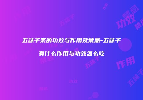 五味子茶的功效与作用及禁忌-五味子有什么作用与功效怎么吃