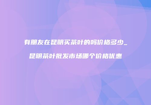 有朋友在昆明买茶叶的吗价格多少_昆明茶叶批发市场哪个价格优惠
