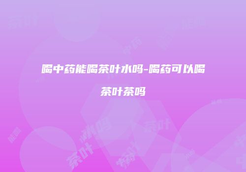 喝中药能喝茶叶水吗-喝药可以喝茶叶茶吗