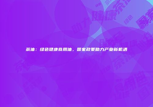 茶油：绿色健康食用油，国家政策助力产业新机遇