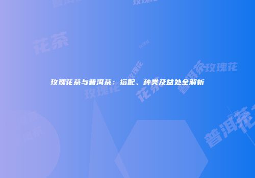 玫瑰花茶与普洱茶：搭配、种类及益处全解析