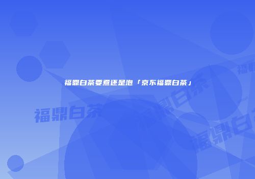 福鼎白茶要煮还是泡「京东福鼎白茶」