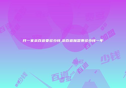 开一家茶百道要多少钱,茶百道加盟费多少钱一年