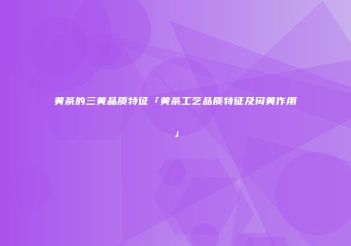 黄茶的三黄品质特征「黄茶工艺品质特征及闷黄作用」