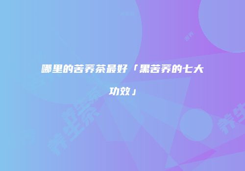 哪里的苦荞茶最好「黑苦荞的七大功效」