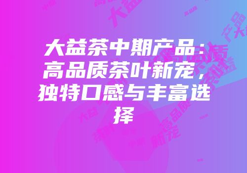 大益茶中期产品：高品质茶叶新宠，独特口感与丰富选择